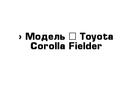  › Модель ­ Toyota Corolla Fielder
